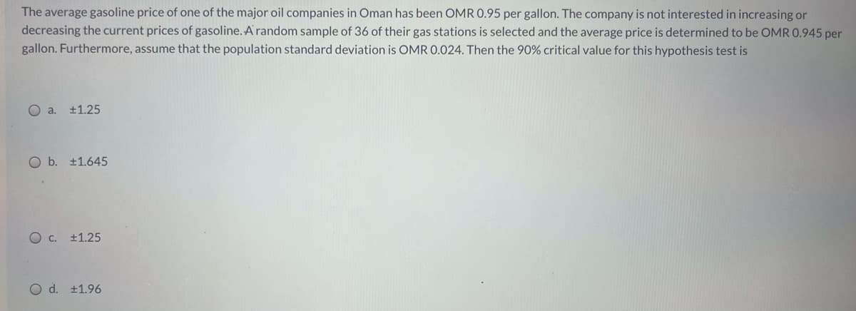 The average gasoline price of one of the major oil companies in Oman has been OMR 0.95 per gallon. The company is not interested in increasing or
decreasing the current prices of gasoline.A random sample of 36 of their gas stations is selected and the average price is determined to be OMR 0.945 per
gallon. Furthermore, assume that the population standard deviation is OMR 0.024. Then the 90% critical value for this hypothesis test is
O a. ±1.25
O b. +1.645
+1.25
O d. +1.96

