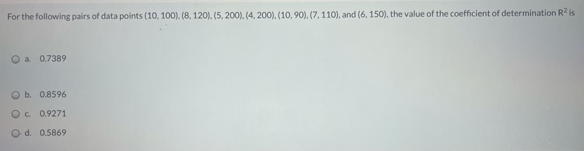 For the following pairs of data points (10, 100), (8, 120), (5, 200), (4, 200), (10, 90), (7, 110), and (6, 150), the value of the coefficient of determination R2 is
O a. 0.7389
Ob.
0.8596
O c.
0.9271
O d. 0.5869
