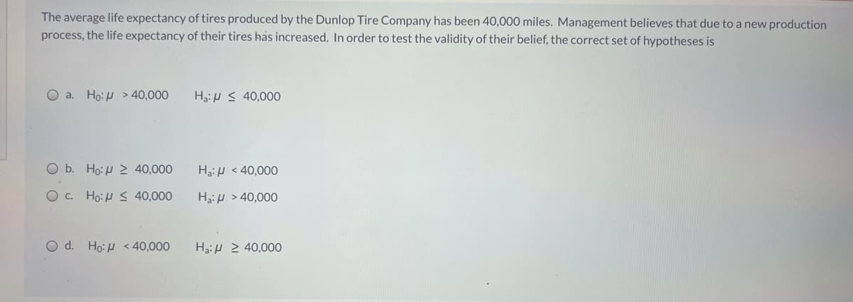 The average life expectancy of tires produced by the Dunlop Tire Company has been 40,000 miles. Management believes that due to a new production
process, the life expectancy of their tires has increased. In order to test the validity of their belief, the correct set of hypotheses is
O a. Ho: H > 40,000
Ha:H S 40,000
O b. Ho:H 2 40,000
HaiH < 40,000
Oc. Ho:H S 40,000
Ha:H > 40,000
O d. Ho: H <40,000
H3:H 2 40,000
