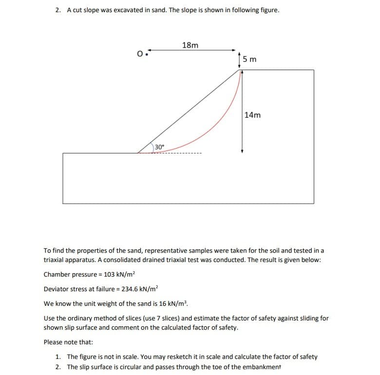 2. A cut slope was excavated in sand. The slope is shown in following figure.
18m
5 m
14m
30°
To find the properties of the sand, representative samples were taken for the soil and tested in a
triaxial apparatus. A consolidated drained triaxial test was conducted. The result is given below:
Chamber pressure = 103 kN/m?
Deviator stress at failure = 234.6 kN/m?
We know the unit weight of the sand is 16 kN/m?.
Use the ordinary method of slices (use 7 slices) and estimate the factor of safety against sliding for
shown slip surface and comment on the calculated factor of safety.
Please note that:
1. The figure is not in scale. You may resketch it in scale and calculate the factor of safety
2. The slip surface is circular and passes through the toe of the embankment
