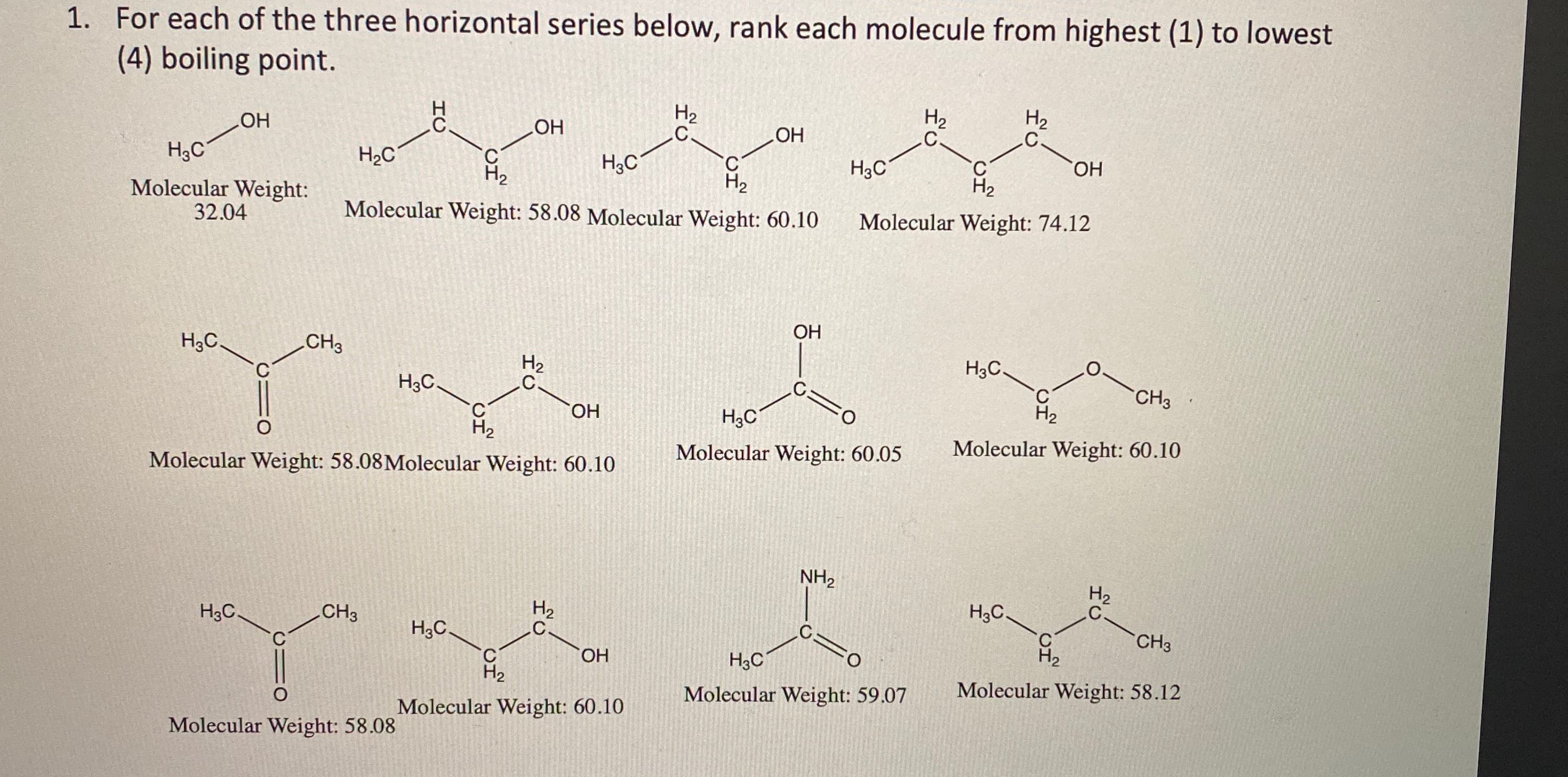 For each of the three horizontal series below, rank each molecule from highest (1) to lowest
(4) boiling point.
H2
H2
H2
.C.
HO
H3C
HO
H3C
HO,
C'
H2
HO
H3C
H2C
C.
H2
C.
H2
Molecular Weight:
32.04
Molecular Weight: 74.12
Molecular Weight: 58.08 Molecular Weight: 60.10
