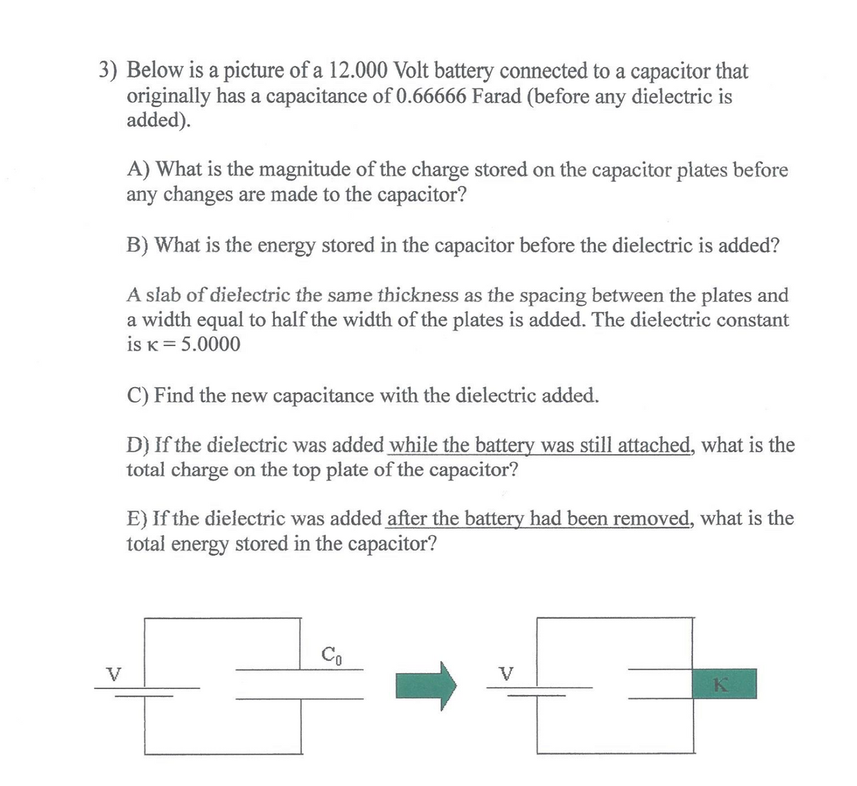3) Below is a picture of a 12.000 Volt battery connected to a capacitor that
originally has a capacitance of 0.66666 Farad (before any dielectric is
added).
A) What is the magnitude of the charge stored on the capacitor plates before
any changes are made to the capacitor?
B) What is the energy stored in the capacitor before the dielectric is added?
A slab of dielectric the same thickness as the spacing between the plates and
a width equal to half the width of the plates is added. The dielectric constant
is K= 5.0000
C) Find the new capacitance with the dielectric added.
D) If the dielectric was added while the battery was still attached, what is the
total charge on the top plate of the capacitor?
E) If the dielectric was added after the battery had been removed, what is the
total energy stored in the capacitor?
Co
V
V
K

