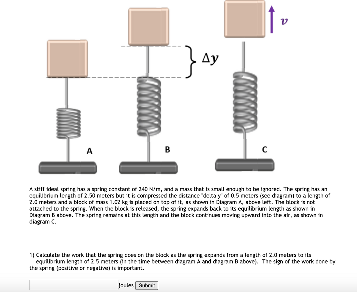 Ay
A
B
A stiff ideal spring has a spring constant of 240 N/m, and a mass that is small enough to be ignored. The spring has an
equilibrium length of 2.50 meters but it is compressed the distance "delta y" of 0.5 meters (see diagram) to a length of
2.0 meters and a block of mass 1.02 kg is placed on top of it, as shown in Diagram A, above left. The block is not
attached to the spring. When the block is released, the spring expands back to its equilibrium length as shown in
Diagram B above. The spring remains at this length and the block continues moving upward into the air, as shown in
diagram C.
1) Calculate the work that the spring does on the block as the spring expands from a length of 2.0 meters to its
equilibrium length of 2.5 meters (in the time between diagram A and diagram B above). The sign of the work done by
the spring (positive or negative) is important.
joules Submit
