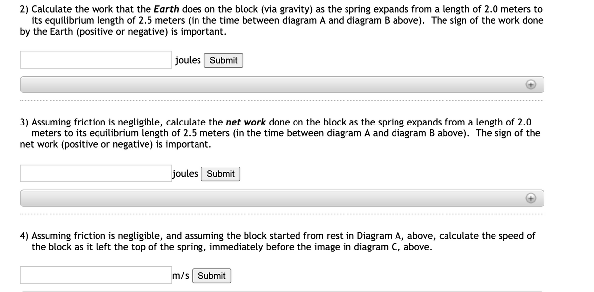 2) Calculate the work that the Earth does on the block (via gravity) as the spring expands from a length of 2.0 meters to
its equilibrium length of 2.5 meters (in the time between diagram A and diagram B above). The sign of the work done
by the Earth (positive or negative) is important.
joules Submit
3) Assuming friction is negligible, calculate the net work done on the block as the spring expands from a length of 2.0
meters to its equilibrium length of 2.5 meters (in the time between diagram A and diagram B above). The sign of the
net work (positive or negative) is important.
joules Submit
4) Assuming friction is negligible, and assuming the block started from rest in Diagram A, above, calculate the speed of
the block as it left the top of the spring, immediately before the image in diagram C, above.
m/s Submit
