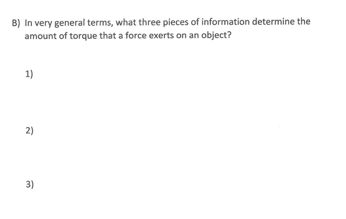 B) In very general terms, what three pieces of information determine the
amount of torque that a force exerts on an object?
1)
2)
3)
