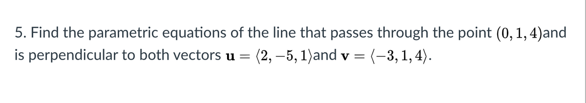 5. Find the parametric equations of the line that passes through the point (0, 1, 4)and
is perpendicular to both vectors u = (2, –5, 1)and v = (-3, 1, 4).
