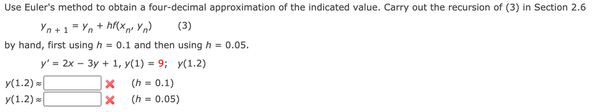 Use Euler's method to obtain a four-decimal approximation of the indicated value. Carry out the recursion of (3) in Section 2.6
Yn + 1
+ hf(x,, Yn)
(3)
יח
by hand, first using h
= 0.1 and then using h
0.05.
y' = 2x
Зу + 1, У(1) %3D9;
У(1.2)
У(1.2) ~
y(1.2) -
(h = 0.1)
(h = 0.05)
