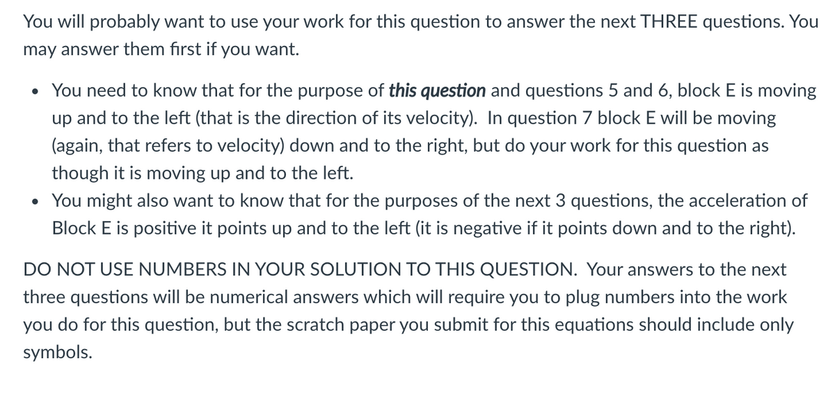 You will probably want to use your work for this question to answer the next THREE questions. You
may answer them first if you want.
• You need to know that for the purpose of this question and questions 5 and 6, block E is moving
up and to the left (that is the direction of its velocity). In question 7 block E will be moving
(again, that refers to velocity) down and to the right, but do your work for this question as
though it is moving up and to the left.
• You might also want to know that for the purposes of the next 3 questions, the acceleration of
Block E is positive it points up and to the left (it is negative if it points down and to the right).
DO NOT USE NUMBERS IN YOUR SOLUTION TO THIS QUESTION. Your answers to the next
three questions will be numerical answers which will require you to plug numbers into the work
you do for this question, but the scratch paper you submit for this equations should include only
symbols.
