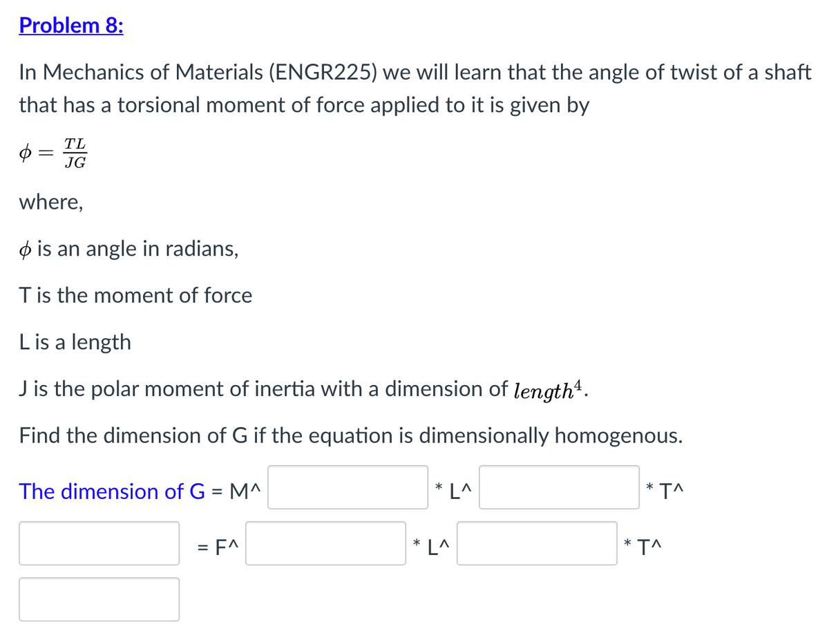 Problem 8:
In Mechanics of Materials (ENGR225) we will learn that the angle of twist of a shaft
that has a torsional moment of force applied to it is given by
TL
$ =
JG
where,
ø is an angle in radians,
Tis the moment of force
Lis a length
J is the polar moment of inertia with a dimension of length*.
Find the dimension of G if the equation is dimensionally homogenous.
* T^
The dimension of G = M^
* L^
= F^
* L^
* T^
