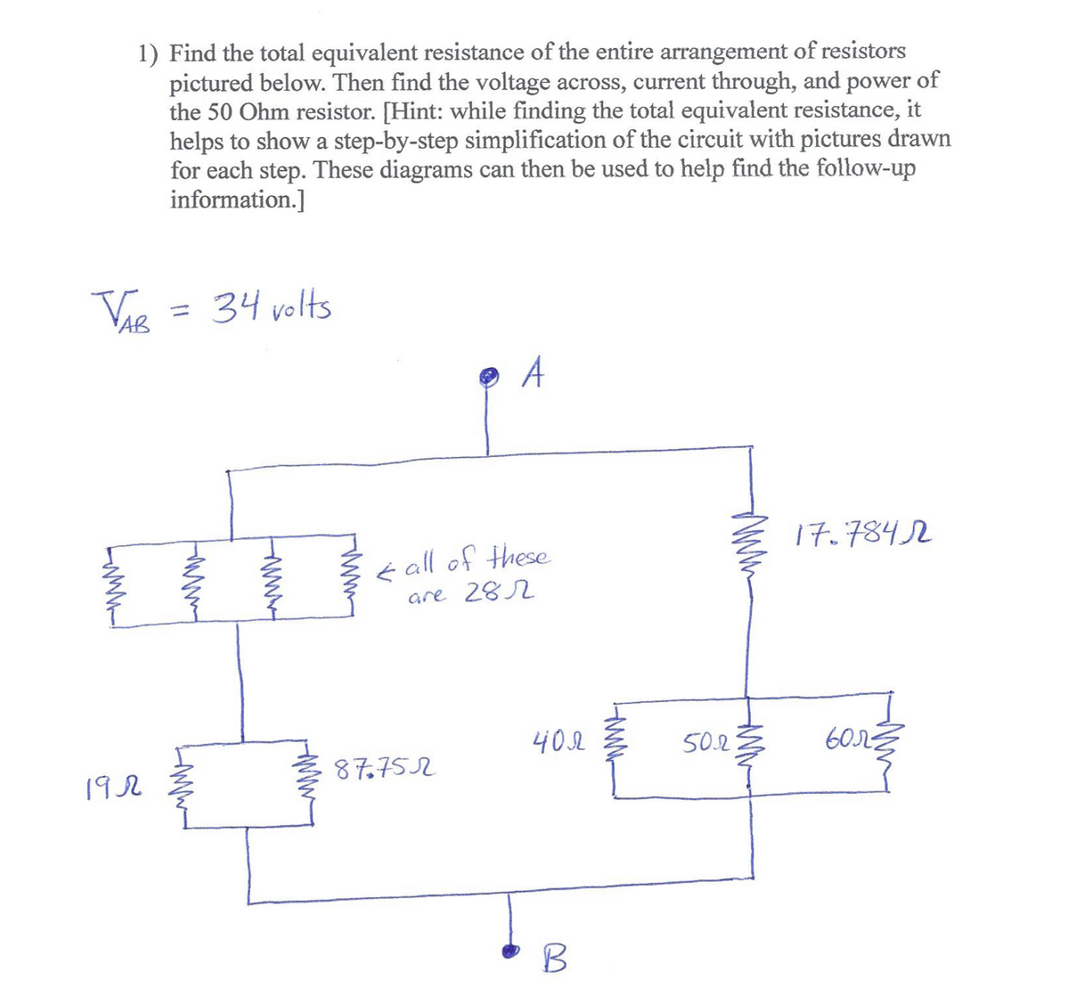 1) Find the total equivalent resistance of the entire arrangement of resistors
pictured below. Then find the voltage across, current through, and power of
the 50 Ohm resistor. [Hint: while finding the total equivalent resistance, it
helps to show a step-by-step simplification of the circuit with pictures drawn
for each step. These diagrams can then be used to help find the follow-up
information.]
34 volts
%3D
A
17.7842
é all of these
are 282
402
50.2
87,752
192
B
