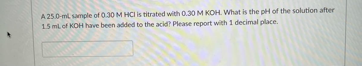 A 25.0-mL sample of 0.30 M HCl is titrated with 0.30 M KOH. What is the pH of the solution after
1.5 mL of KOH have been added to the acid? Please report with 1 decimal place.
