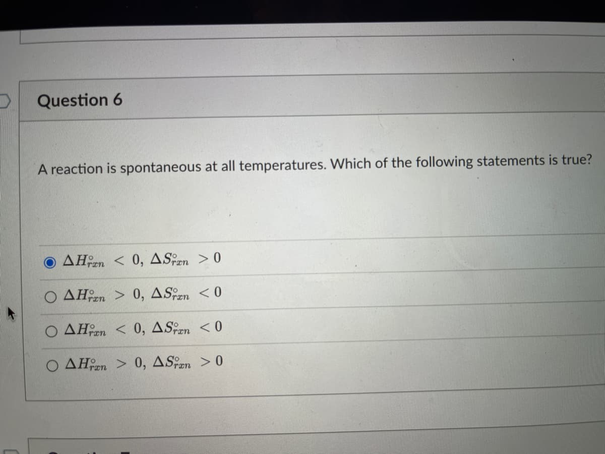 Question 6
A reaction is spontaneous at all temperatures. Which of the following statements is true?
O AHen < 0, ASen > 0
O AHen > 0, ASen <0
ran
AHen < 0, ASen <0
AHen > 0, ASen
> 0
ran
