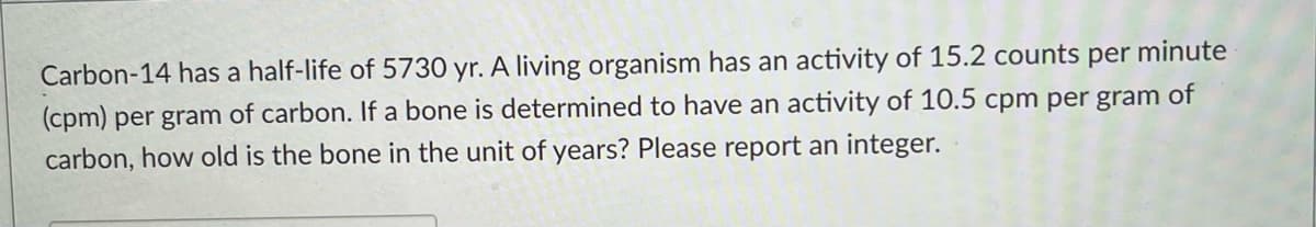 Carbon-14 has a half-life of 5730 yr. A living organism has an activity of 15.2 counts per minute
(cpm) per gram of carbon. If a bone is determined to have an activity of 10.5 cpm per gram of
carbon, how old is the bone in the unit of years? Please report an integer.
