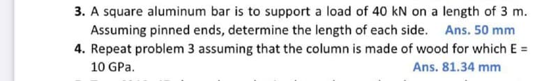 3. A square aluminum bar is to support a load of 40 kN on a length of 3 m.
Assuming pinned ends, determine the length of each side.
4. Repeat problem 3 assuming that the column is made of wood for which E =
10 GPa.
Ans. 81.34 mm
