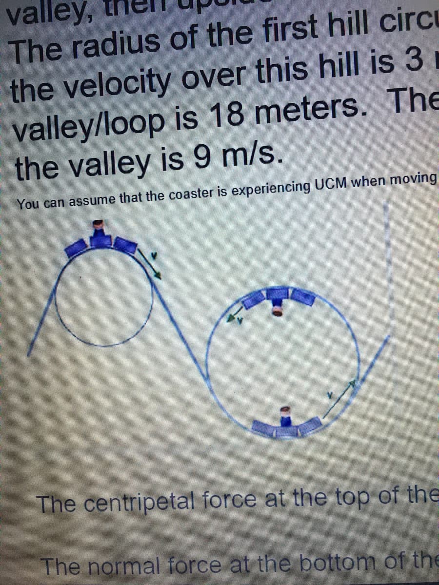 valley,
The radius of the first hill circu
the velocity over this hill is 3
valley/loop is 18 meters. The
the valley is 9 m/s.
You can assume that the coaster is experiencing UCM when moving
The centripetal force at the top of the
The normal force at the bottom of the
