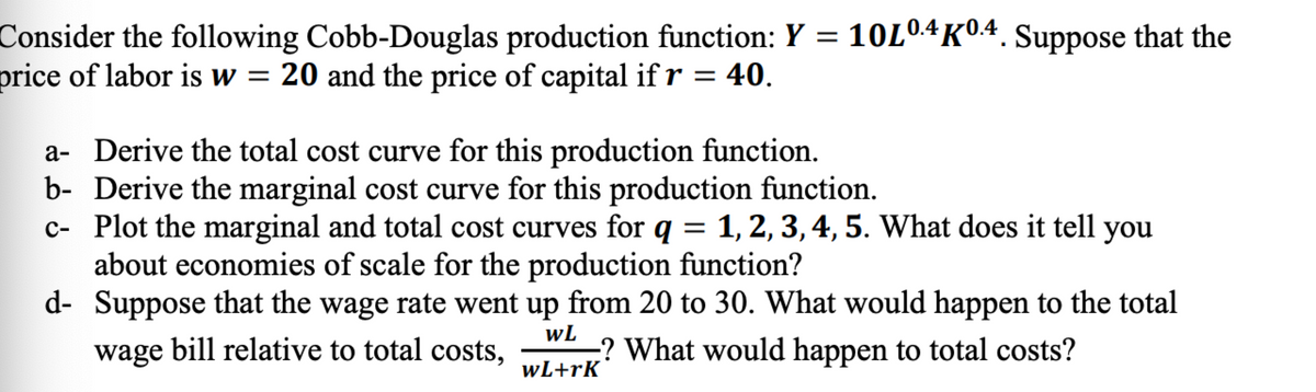 Consider the following Cobb-Douglas production function: Y = 10L04K04. Suppose that the
price of labor is w = 20 and the price of capital ifr = 40.
%3D
a- Derive the total cost curve for this production function.
b- Derive the marginal cost curve for this production function.
c- Plot the marginal and total cost curves for q = 1, 2, 3, 4, 5. What does it tell you
about economies of scale for the production function?
d- Suppose that the wage rate went up from 20 to 30. What would happen to the total
wage bill relative to total costs,
wL
? What would happen to total costs?
wL+rK
