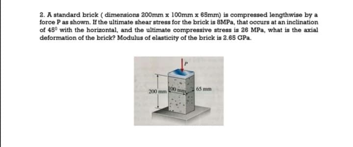 2. A standard brick ( dimensions 200mm x 100mm x 65mm) is compressed lengthwise by a
force Pas shown. If the ultimate shear stress for the brick is 8MPA, that occurs at an inclination
of 45° with the horizontal, and the ultimate compressive stress is 26 MPa, what is the axial
deformation of the brick? Modulus of elasticity of the brick is 2.65 GPa.
200 mm
100 mm
65 mm

