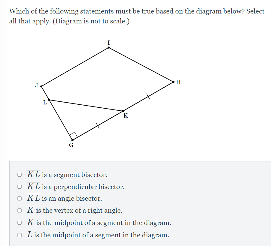Which of the following statements must be true based on the diagram below? Select
all that apply. (Diagram is not to scale.)
I
H
J
L
K
G
O KLis a segment bisector.
O KL is a perpendicular bisector.
O KL is an angle bisector.
O K is the vertex of a right angle.
O K is the midpoint of a segment in the diagram.
O Lis the midpoint of a segment in the diagram.
