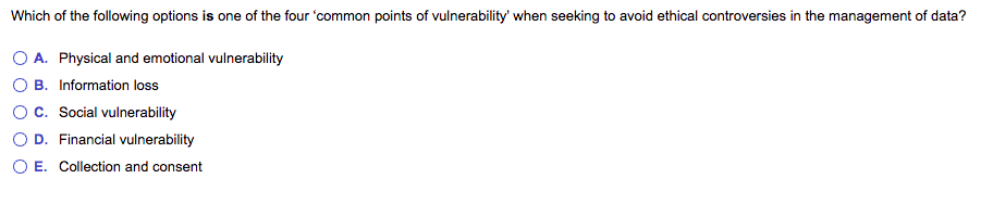 Which of the following options is one of the four 'common points of vulnerability' when seeking to avoid ethical controversies in the management of data?
O A. Physical and emotional vulnerability
O B. Information loss
Oc. Social vulnerability
D. Financial vulnerability
O E. Collection and consent
