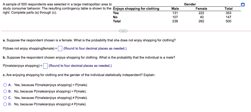A sample of 500 respondents was selected in a large metropolitan area to
study consumer behavior. The resulting contingency table is shown to the Enjoys shopping for clothing
right. Complete parts (a) through (c).
Gender
Male
Female
Total
Yes
131
222
353
No
Total
107
40
147
238
262
500
a. Suppose the respondent chosen is a female. What is the probability that she does not enjoy shopping for clothing?
P(does not enjoy shopping|female) = (Round to four decimal places as needed.)
b. Suppose the respondent chosen enjoys shopping for clothing. What is the probability that the individual is a male?
P(malelenjoys shopping) =
(Round to four decimal places as needed.)
c. Are enjoying shopping for clothing and the gender of the individual statistically independent? Explain.
O A. Yes, because P(malelenjoys shopping) = P(male).
O B. No, because P(malelenjoys shopping) =P(male).
O c. Yes, because P(malelenjoys shopping) + P(male).
O D. No, because P(malelenjoys shopping) + P(male).
