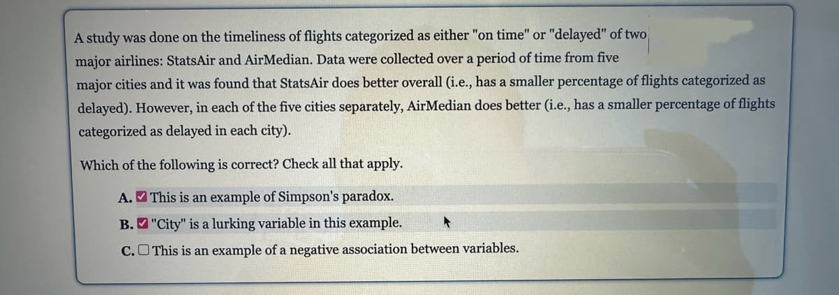 A study was done on the timeliness of flights categorized as either "on time" or "delayed" of two
major airlines: StatsAir and AirMedian. Data were collected over a period of time from five
major cities and it was found that StatsAir does better overall (i.e., has a smaller percentage of flights categorized as
delayed). However, in each of the five cities separately, AirMedian does better (i.e., has a smaller percentage of flights
categorized as delayed in each city).
Which of the following is correct? Check all that apply.
A.
This is an example of Simpson's paradox.
B.
"City" is a lurking variable in this example.
C.
This is an example of a negative association between variables.