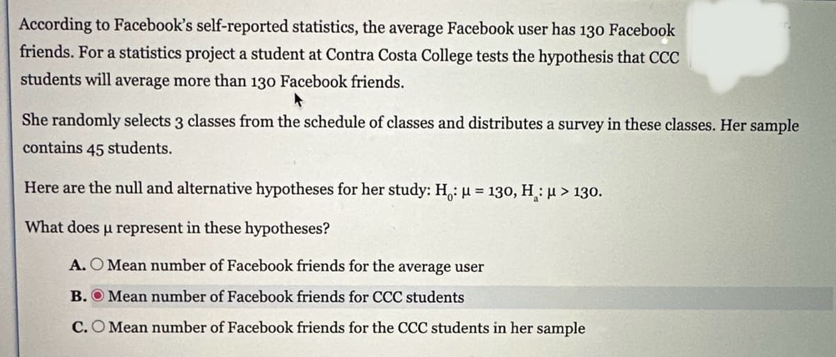 According to Facebook's self-reported statistics, the average Facebook user has 130 Facebook
friends. For a statistics project a student at Contra Costa College tests the hypothesis that CCC
students will average more than 130 Facebook friends.
She randomly selects 3 classes from the schedule of classes and distributes a survey in these classes. Her sample
contains 45 students.
Here are the null and alternative hypotheses for her study: H: μ = 130, H: μ> 130.
What does μ represent in these hypotheses?
A. O Mean number of Facebook friends for the average user
B. Mean number of Facebook friends for CCC students
C. O Mean number of Facebook friends for the CCC students in her sample