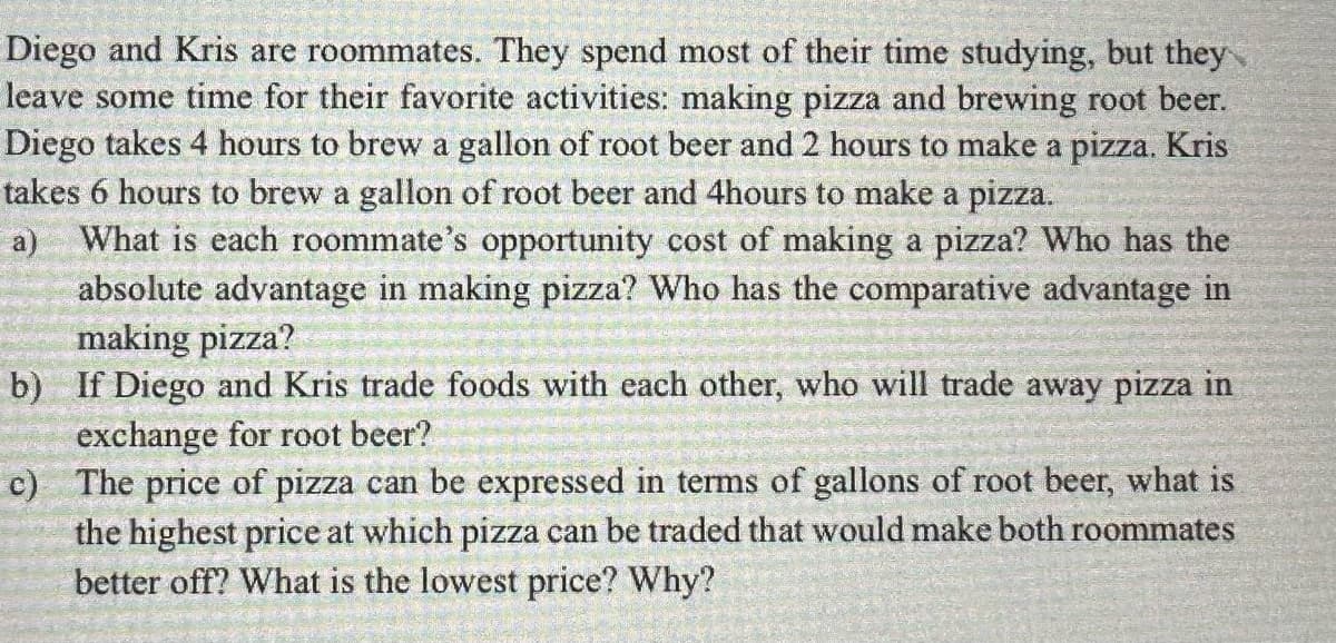 Diego and Kris are roommates. They spend most of their time studying, but they
leave some time for their favorite activities: making pizza and brewing root beer.
Diego takes 4 hours to brew a gallon of root beer and 2 hours to make a pizza. Kris
takes 6 hours to brew a gallon of root beer and 4hours to make a pizza.
a) What is each roommate's opportunity cost of making a pizza? Who has the
absolute advantage in making pizza? Who has the comparative advantage in
making pizza?
b)
If Diego and Kris trade foods with each other, who will trade away pizza in
exchange for root beer?
c)
The price of pizza can be expressed in terms of gallons of root beer, what is
the highest price at which pizza can be traded that would make both roommates
better off? What is the lowest price? Why?