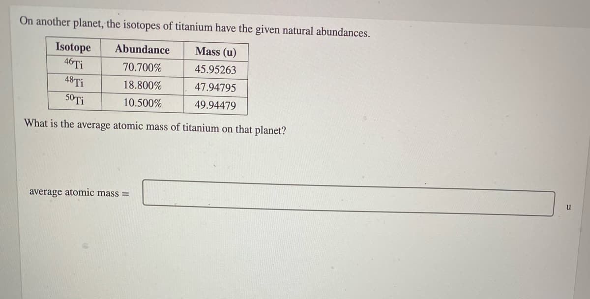 On another planet, the isotopes of titanium have the given natural abundances.
Abundance
Mass (u)
Isotope
46TI
70.700%
45.95263
48TI
18.800%
47.94795
50TI
10.500%
49.94479
What is the average atomic mass of titanium on that planet?
average atomic mass =
