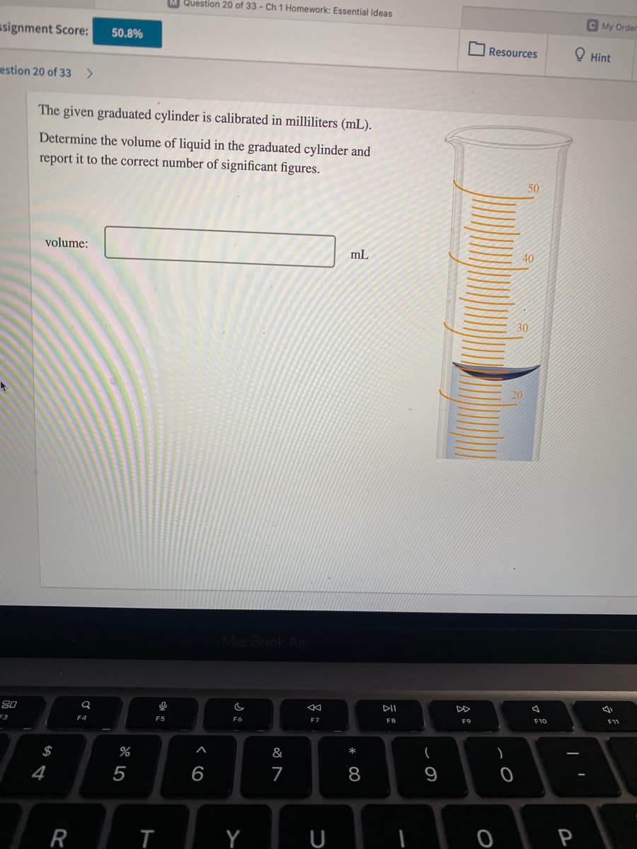 Question 20 of 33 - Ch 1 Homework: Essential Ideas
C My Order
ssignment Score:
50.8%
O Resources
O Hint
estion 20 of 33 >
The given graduated cylinder is calibrated in milliliters (mL).
Determine the volume of liquid in the graduated cylinder and
report it to the correct number of significant figures.
50
volume:
mL
40
30
MacBook Air
DI
80
F9
F10
F11
F6
F8
3
F5
*
$
&
4
7
9
R
Y U
< co
