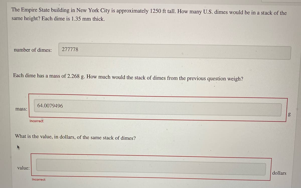 The Empire State building in New York City is approximately 1250 ft tall. How many U.S. dimes would be in a stack of the
same height? Each dime is 1.35 mm thick.
number of dimes:
277778
Each dime has a mass of 2.268 g. How much would the stack of dimes from the previous question weigh?
64.0079496
mass:
g
Incorrect
What is the value, in dollars, of the same stack of dimes?
value:
dollars
Incorrect
