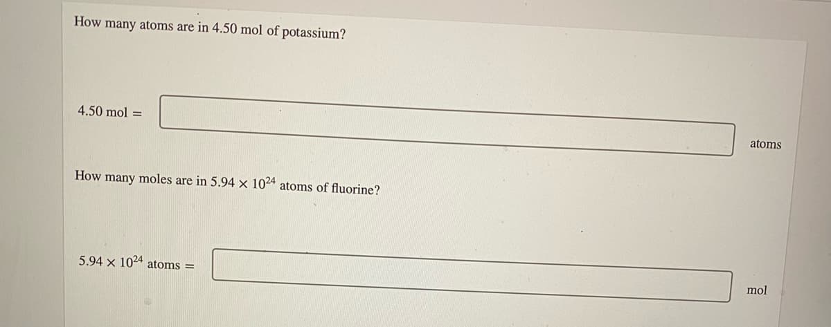 How many atoms are in 4.50 mol of potassium?
4.50 mol =
atoms
How many moles are in 5.94 × 1024 atoms of fluorine?
5.94 x 1024 atoms =
mol
