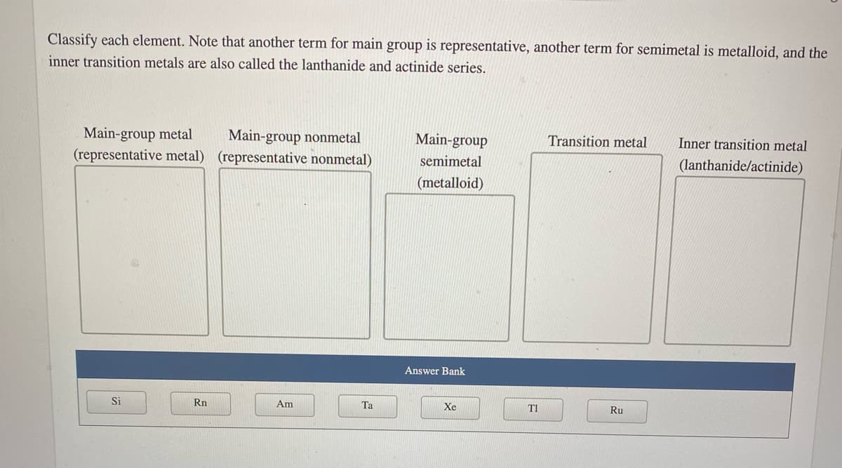 Classify each element. Note that another term for main group is representative, another term for semimetal is metalloid, and the
inner transition metals are also called the lanthanide and actinide series.
Main-group metal
(representative metal) (representative nonmetal)
Main-group nonmetal
Main-group
Transition metal
Inner transition metal
semimetal
(lanthanide/actinide)
(metalloid)
Answer Bank
Si
Rn
Am
Та
Xe
T1
Ru
