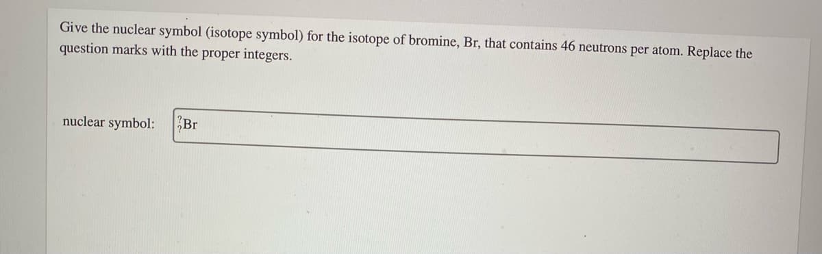 Give the nuclear symbol (isotope symbol) for the isotope of bromine, Br, that contains 46 neutrons per atom. Replace the
question marks with the proper integers.
nuclear symbol:
Br
