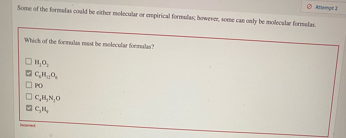 O Attempt 2
Some of the formulas could be either molecular or empirical formulas; however, some can only be molecular formulas.
Which of the formulas must be molecular formulas?
O H,02
V C,H1206
PO
C,H,N,0
C,H,
Incorrect
