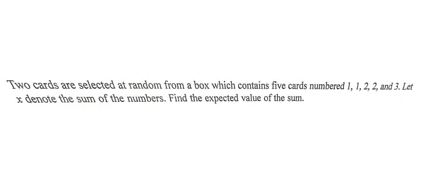 Two cards are selected at random from a box which contains five cards numbered 1, 1, 2, 2, and 3. Let
x denote the sum of the numbers. Find the expected value of the sum.
