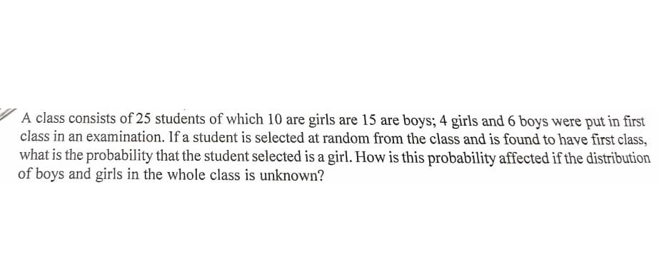 A class consists of 25 students of which 10 are girls are 15 are boys; 4 girls and 6 boys were put in first
class in an examination. If a student is selected at random from the class and is found to have first class,
what is the probability that the student selected is a girl. How is this probability affected if the distribution
of boys and girls in the whole class is unknown?
