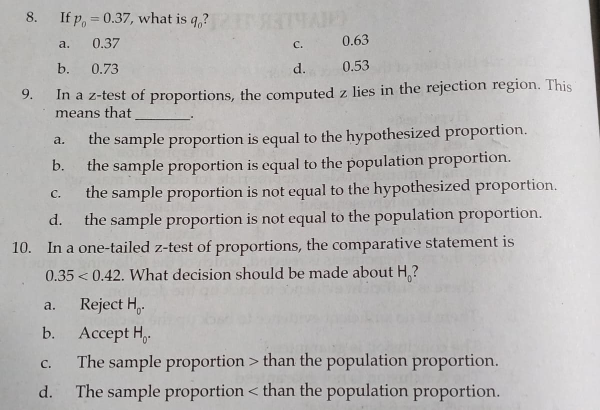 8.
If p, = 0.37, what is q,?
0.37
C.
0.63
a.
b.
0.73
d.
0.53
In a z-test of proportions, the computed z lies in the rejection region. This
means that
9.
the sample proportion is equal to the hypothesized proportion.
the sample proportion is equal to the population proportion.
the sample proportion is not equal to the hypothesized proportion.
the sample proportion is not equal to the population proportion.
a.
b.
С.
d.
10. In a one-tailed z-test of proportions, the comparative statement is
0.35< 0.42. What decision should be made about H,?
Reject H,.
a.
Acсept H,
The sample proportion > than the population proportion.
b.
С.
d.
The sample proportion < than the population proportion.
