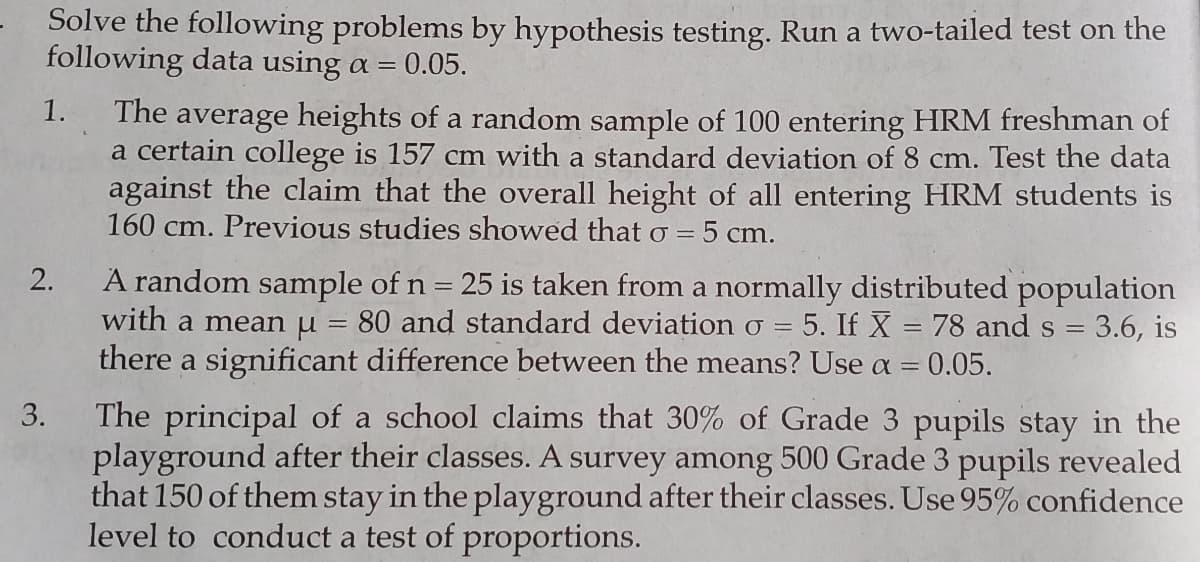 Solve the following problems by hypothesis testing. Run a two-tailed test on the
following data using a =
0.05.
1.
The average heights of a random sample of 100 entering HRM freshman of
a certain college is 157 cm with a standard deviation of 8 cm. Test the data
against the claim that the overall height of all entering HRM students is
160 cm. Previous studies showed that 0 = 5 cm.
A random sample of n = 25 is taken from a normally distributed population
with a mean u = 80 and standard deviation o =
there a significant difference between the means? Use a = 0.05.
2.
5. If X = 78 and s = 3.6, is
The principal of a school claims that 30% of Grade 3 pupils stay in the
playground after their classes. A survey among 500 Grade 3 pupils revealed
that 150 of them stay in the playground after their classes. Use 95% confidence
level to conduct a test of proportions.
3.
