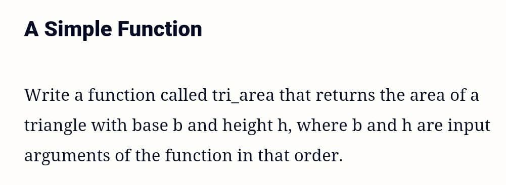 A Simple Function
Write a function called tri_area that returns the area of a
triangle with base b and height h, where b and h are input
arguments of the function in that order.
