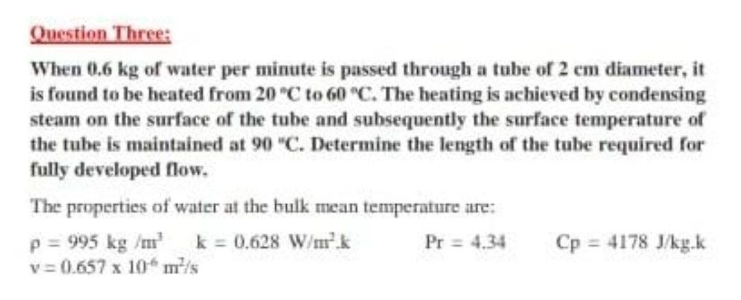 Question Three:
When 0.6 kg of water per minute is passed through a tube of 2 cm diameter, it
is found to be heated from 20 °C to 60 °c. The heating is achieved by condensing
steam on the surface of the tube and subsequently the surface temperature of
the tube is maintained at 90 "C. Determine the length of the tube required for
fully developed flow.
The properties of water at the bulk mean temperature are:
p = 995 kg /m k = 0.628 W/mk
v = 0.657 x 10* m/s
Pr = 4.34
Cp 4178 J/kg.k
