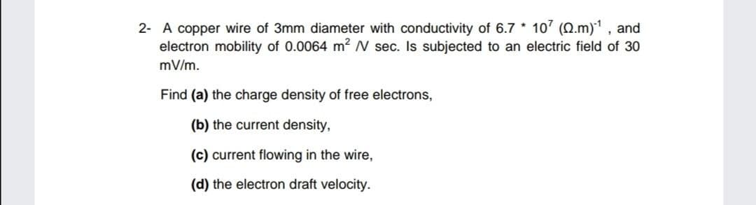 2- A copper wire of 3mm diameter with conductivity of 6.7 * 107 (Q.m)1 , and
electron mobility of 0.0064 m2 N sec. Is subjected to an electric field of 30
mV/m.
Find (a) the charge density of free electrons,
(b) the current density,
(c) current flowing in the wire,
(d) the electron draft velocity.
