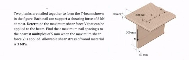 Two planks are nailed together to form the T-beam shown
in the figure. Each nail can support a shearing force of 8 kN
at most. Determine the maximum shear force V that can be
applied to the beam. Find the c maximum nail spacing s to
50 mm
300 mm
300 mm
the nearest multiples of 5 mm when the maximum shear
force V is applied. Allowable shear stress of wood material
is 3 MPa.
50 mm
