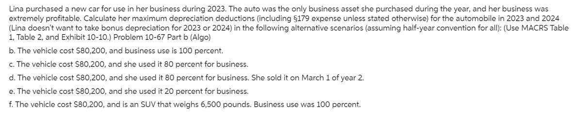 Lina purchased a new car for use in her business during 2023. The auto was the only business asset she purchased during the year, and her business was
extremely profitable. Calculate her maximum depreciation deductions (including §179 expense unless stated otherwise) for the automobile in 2023 and 2024
(Lina doesn't want to take bonus depreciation for 2023 or 2024) in the following alternative scenarios (assuming half-year convention for all): (Use MACRS Table
1, Table 2, and Exhibit 10-10.) Problem 10-67 Part b (Algo)
b. The vehicle cost $80,200, and business use is 100 percent.
c. The vehicle cost $80,200, and she used it 80 percent for business.
d. The vehicle cost $80,200, and she used it 80 percent for business. She sold it on March 1 of year 2.
e. The vehicle cost $80,200, and she used it 20 percent for business.
f. The vehicle cost $80,200, and is an SUV that weighs 6,500 pounds. Business use was 100 percent.