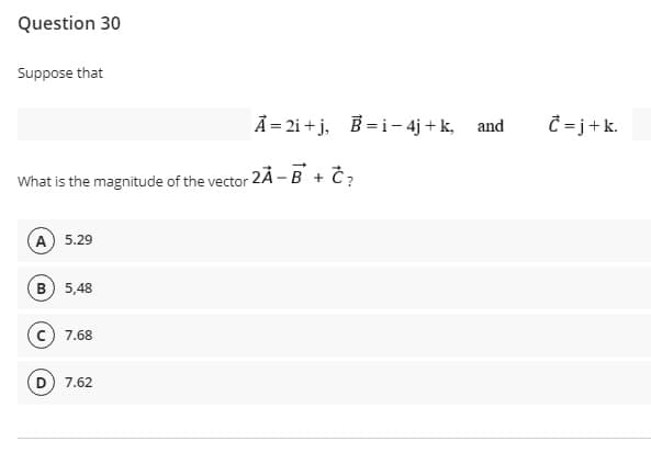 Question 30
Suppose that
A = 2i + j, B =i- 4j + k, and
Ĉ = j+k.
What is the magnitude of the vector 2Ã - B + Č?
(A) 5.29
B 5,48
c) 7.68
D) 7.62
