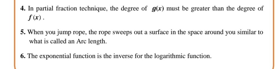 4. In partial fraction technique, the degree of g(x) must be greater than the degree of
f (x).
5. When you jump rope, the rope sweeps out a surface in the space around you similar to
what is called an Arc length.
6. The exponential function is the inverse for the logarithmic function.
