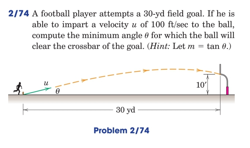 2/74 A football player attempts a 30-yd field goal. If he is
able to impart a velocity u of 100 ft/sec to the ball,
compute the minimum angle 0 for which the ball will
clear the crossbar of the goal. (Hint: Let m = tan 0.)
и
10'
30 yd
Problem 2/74
