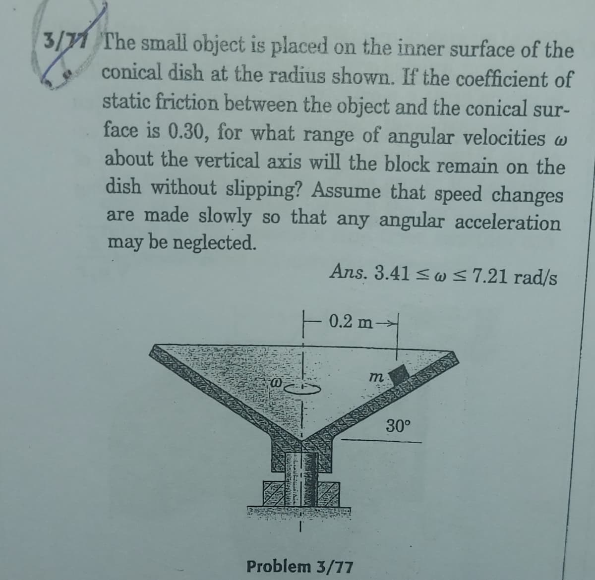 3/71 The small object is placed on the inner surface of the
conical dish at the radius shown. If the coefficient of
static friction between the object and the conical sur-
face is 0.30, for what range of angular velocities w
about the vertical axis will the block remain on the
dish without slipping? Assume that speed changes
are made slowly so that any angular acceleration
may be neglected.
Ans. 3.41 <w<7.21 rad/s
0.2 m-
m
30°
Problem 3/77
