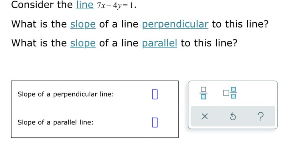 Consider the line 7x-4y=1.
What is the slope of a line perpendicular to this line?
What is the slope of a line parallel to this line?
Slope of a perpendicular line:
믐
Slope of a parallel line:
