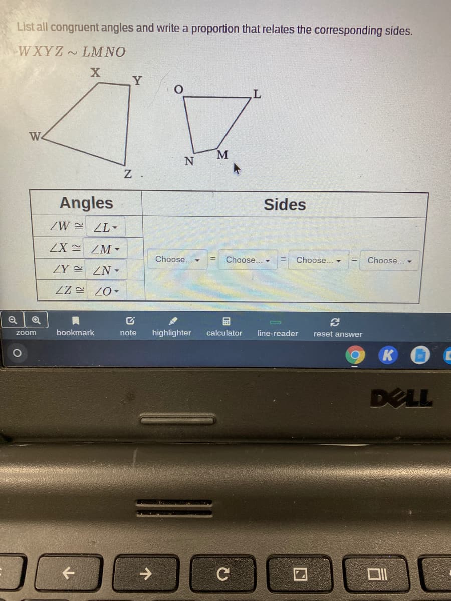 List all congruent angles and write a proportion that relates the corresponding sides.
WXYZ~LMNO
Y
We
M
Angles
Sides
ZW = ZL-
ZX ZM-
Choose... -
Choose... -
Choose... -
Choose.. -
ZY ZN-
zoom
bookmark
note
highlighter
calculator
line-reader
reset answer
1O
K
DELL
->
C
