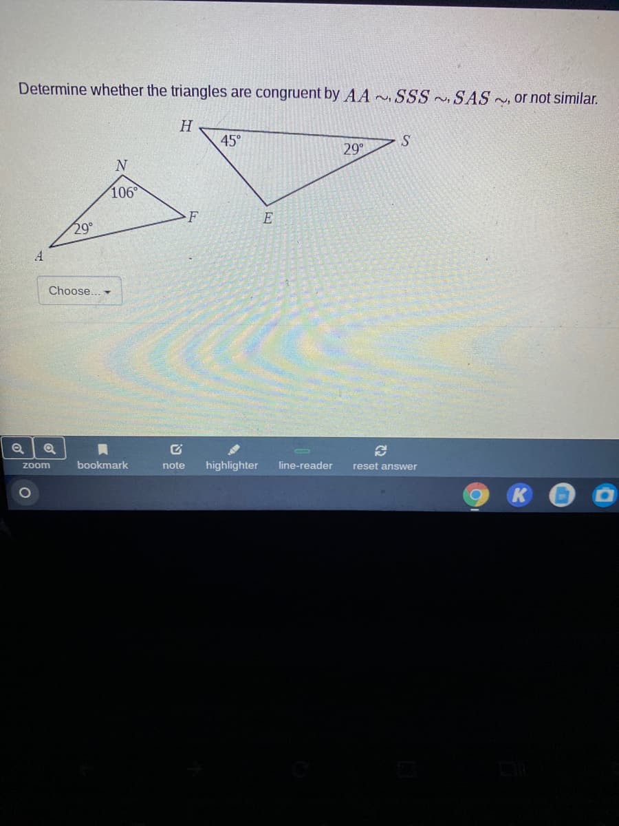 Determine whether the triangles are congruent by AA SSS SAS , Or not similar.
H
45°
29
106°
F
E
29°
A
Choose... -
bookmark
note
highlighter
line-reader
reset answer
zoom
